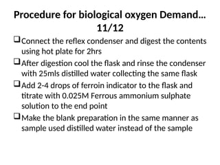 Procedure for biological oxygen Demand…
11/12
Connect the reflex condenser and digest the contents
using hot plate for 2hrs
After digestion cool the flask and rinse the condenser
with 25mls distilled water collecting the same flask
Add 2-4 drops of ferroin indicator to the flask and
titrate with 0.025M Ferrous ammonium sulphate
solution to the end point
Make the blank preparation in the same manner as
sample used distilled water instead of the sample
 