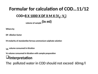 Formular for calculation of COD…11/12
COD=8 X 1000 X DF X M X (VB- VS)
volume of sample (in ml)
Where by
DF- dilution factor
M-molarity of standardize ferrous ammonium sulphate solution
Vb volume consumed in titration
Vs volume consumed in titration with sample preparation
Interpretation
The polluted water in COD should not exceed 60mg/l
 