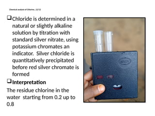 Chemical analysis of Chlorine…12/12
Chloride is determined in a
natural or slightly alkaline
solution by titration with
standard silver nitrate, using
potassium chromates an
indicator. Silver chloride is
quantitatively precipitated
before red silver chromate is
formed
Interpretation
The residue chlorine in the
water starting from 0.2 up to
0.8
 