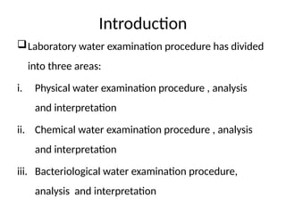 Introduction
Laboratory water examination procedure has divided
into three areas:
i. Physical water examination procedure , analysis
and interpretation
ii. Chemical water examination procedure , analysis
and interpretation
iii. Bacteriological water examination procedure,
analysis and interpretation
 