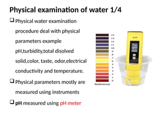 Physical examination of water 1/4
Physical water examination
procedure deal with physical
parameters example
pH,turbidity,total disolved
solid,color, taste, odor,electrical
conductivity and temperature.
Physical parameters mostly are
measured using instruments
pH measured using pH meter
 