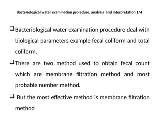 Bacteriological water examination procedure, analysis and interpretation 1/4
Bacteriological water examination procedure deal with
biological parameters example fecal coliform and total
coliform.
There are two method used to obtain fecal count
which are membrane filtration method and most
probable number method.
 But the most effective method is membrane filtration
method
 