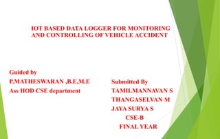 Guided by
P.MATHESWARAN ,B.E,M.E
Ass HOD CSE department
Submitted By
TAMILMANNAVAN S
THANGASELVAN M
JAYA SURYA S
CSE-B
FINAL YEAR
IOT BASED DATA LOGGER FOR MONITORING
AND CONTROLLING OF VEHICLE ACCIDENT
 