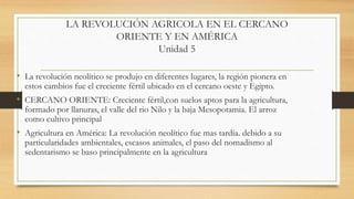 LA REVOLUCIÓN AGRICOLA EN EL CERCANO
ORIENTE Y EN AMÉRICA
Unidad 5
• La revolución neolítico se produjo en diferentes lugares, la región pionera en
estos cambios fue el creciente fértil ubicado en el cercano oeste y Egipto.
• CERCANO ORIENTE: Creciente fértil,con suelos aptos para la agricultura,
formado por llanuras, el valle del rio Nilo y la baja Mesopotamia. El arroz
como cultivo principal
• Agricultura en América: La revolución neolítico fue mas tardía. debido a su
particularidades ambientales, escasos animales, el paso del nomadismo al
sedentarismo se baso principalmente en la agricultura
 
