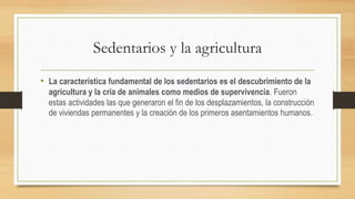 Sedentarios y la agricultura
• La característica fundamental de los sedentarios es el descubrimiento de la
agricultura y la cría de animales como medios de supervivencia. Fueron
estas actividades las que generaron el fin de los desplazamientos, la construcción
de viviendas permanentes y la creación de los primeros asentamientos humanos.
 