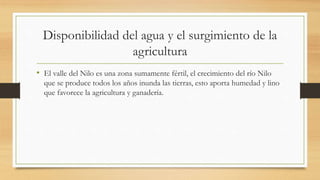 Disponibilidad del agua y el surgimiento de la
agricultura
• El valle del Nilo es una zona sumamente fértil, el crecimiento del río Nilo
que se produce todos los años inunda las tierras, esto aporta humedad y lino
que favorece la agricultura y ganadería.
 