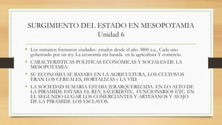 SURGIMIENTO DEL ESTADO EN MESOPOTAMIA
Unidad 6
• Los sumarios formaron ciudades- estados desde el año 3800 a.c., Cada uno
gobernado por un rey. La economía era basada en la agricultura Y comercio.
• CARACTERISTICAS POLITICAS ECONÓMICAS Y SOCIALES DE LA
MESOPOTAMIA:
• SU ECONOMIA SE BASABA EN LA AGRICULTURA, LOS CULTOVOS
ERAN LOS CEREALES, HORTALIZAS y LA VID.
• LA SOCIEDAD SUMARIA ESTABA JERARQUERIZADA. EN LO ALTO DE
LA PIRAMIDE ESTABA EL REY, SACERDOTE, FUNCIONSRIOS ETC. EN
EL SEGUNDO LUGAR LOS COMERCIANTES Y ARTESANOS Y AVAJO
DE LA PIRAMIDE LOS ESCLAVOS.
 