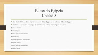 El estado Egipcio
Unidad 8
• En el año 3100 a.c el alto Egipcio conquistó el bajo Egipcio y así se formó el Estado Egipcio.
• Politica: se caracterizo por etapas de centralizacion política interrumpidas por crisis:
Periodo arcaico
Reino antiguo
Primer periodo intermedio
Reino medio
Segundo periodo intermedio
Imperio nuevo
Tercer periodo intermedio
Periodo tardio
 
