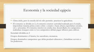 Economía y la sociedad egipcia
• Clima árido, pero la crecida del río nilo permitía practicar la agricultura.
• El comercio se dividía en 2, el comercio exterior: actividad realizada por el estado,
importaban materia prima como cobre y estanio y hacia afuera exportaban cereales,
oro y artesanías. El comercio interior no estaba muy desarrollado, los campesinos
realizaban trueques entre sí. Los campesinos debían pagar tributos para cultivar.
Sociedad: dividida en 2
Grupos dominantes: el faraón, los sacerdotes, monarcas.
Grupos dominafos: campesinos que debía producir alimentos y brindaban servicio a
los poderosos.
 