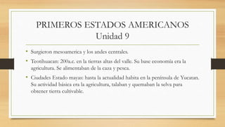 PRIMEROS ESTADOS AMERICANOS
Unidad 9
• Surgieron mesoamerica y los andes centrales.
• Teotihuacan: 200a.c. en la tierras altas del valle. Su base economía era la
agricultura. Se alimentaban de la caza y pesca.
• Ciudades Estado mayas: hasta la actualidad habita en la península de Yucatan.
Su actividad básica era la agricultura, talaban y quemaban la selva para
obtener tierra cultivable.
 