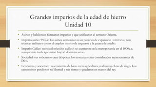 Grandes imperios de la edad de hierro
Unidad 10
• Asirios y babilonios formaron imperios y que unificaron el cercano Oriente.
• Imperio asirio: 950a.c. los asitios comenzaron un proceso de expansión territorial, con
técnicas militares como el empleo masivo de arqueros y la guerra de asedio.
• Imperio Caldeo neobabilonico:los caldeos se asentaron en la mesopotamia en el 1000a.c.
aunque más tarde quedaron bajo el dominio asirio.
• Sociedad: sus soberanos eran déspotas, los monarcas eran considerados representantes de
Dios.
• Economía y sociedad: su economía de baso en la agricultura, realizaron obras de riego. Los
campesinos perdieron su libertad y sus tierras y quedaron en manos del rey.
 