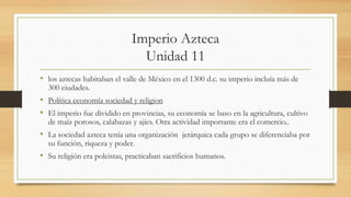 Imperio Azteca
Unidad 11
• los aztecas habitaban el valle de México en el 1300 d.c. su imperio incluía más de
300 ciudades.
• Política economía sociedad y religion
• El imperio fue dividido en provincias, su economía se baso en la agricultura, cultivo
de maíz porosos, calabazas y ajíes. Otra actividad importante era el comercio..
• La sociedad azteca tenía una organización jerárquica cada grupo se diferenciaba por
su función, riqueza y poder.
• Su religión era poleistas, practicaban sacrificios humanos.
 