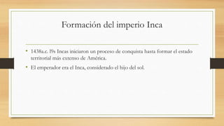 Formación del imperio Inca
• 1438a.c. l9s Incas iniciaron un proceso de conquista hasta formar el estado
territorial más extenso de América.
• El emperador era el Inca, considerado el hijo del sol.
 