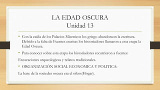 LA EDAD OSCURA
Unidad 13
• Con la caída de los Palacios Micenicos los griego abandoraon la escritura.
Debido a la falta de Fuentes escritas los historiadores llamaron a esta etapa la
Edad Oscura.
• Para conocer sobre esta etapa los historiadores recurrieron a fuentes:
Excavaciones arqueologicas y relatos tradicionales.
• ORGANIZACIÓN SOCIAL ECONOMICA Y POLITICA:
La base de la sociedas oscura era el oikos(Hogar).
 