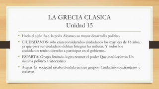 LA GRECIA CLASICA
Unidad 15
• Hacia el siglo 5a.c. la polis Alcanzo su mayor desarrollo politico.
• CIUDADANOS: solo eran considerados ciudadanos los mayores de 18 años,
ya que para ser ciudadano debían Integrar las milicias. Y todos los
ciudadanos tenian derecho a participar en el gobierno..
• ESPARTA: Grupo limitado logro retener el poder Que establecieron Un
sistema politico aristocratico.
• Atenas: la sociedad estaba dividida en tres grupos: Ciudadanos, extranjeros y
esclavos
 