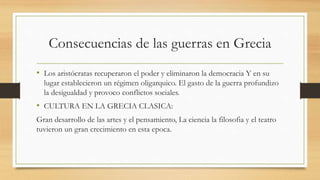 Consecuencias de las guerras en Grecia
• Los aristócratas recuperaron el poder y eliminaron la democracia Y en su
lugar establecieron un régimen oligarquico. El gasto de la guerra profundizo
la desigualdad y provoco conflictos sociales.
• CULTURA EN LA GRECIA CLASICA:
Gran desarrollo de las artes y el pensamiento, La ciencia la filosofia y el teatro
tuvieron un gran crecimiento en esta epoca.
 