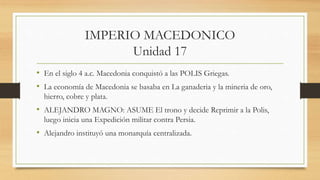 IMPERIO MACEDONICO
Unidad 17
• En el siglo 4 a.c. Macedonia conquistó a las POLIS Griegas.
• La economía de Macedonia se basaba en La ganaderia y la mineria de oro,
hierro, cobre y plata.
• ALEJANDRO MAGNO: ASUME El trono y decide Reprimir a la Polis,
luego inicia una Expedición militar contra Persia.
• Alejandro instituyó una monarquía centralizada.
 