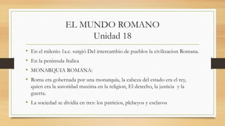 EL MUNDO ROMANO
Unidad 18
• En el milenio 1a.c. surgió Del intercambio de pueblos la civilizacion Romana.
• En la peninsula Italica
• MONARQUIA ROMANA:
• Roma era gobernada por una monarquía, la cabeza del estado era el rey,
quien era la autoridad maxima en la religion, El detecho, la justicia y la
guerra.
• La sociedad se dividía en tres: los patricios, plebeyos y esclavos
 