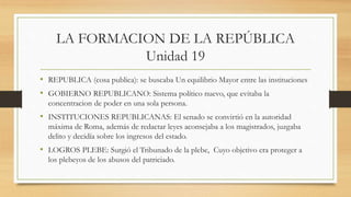 LA FORMACION DE LA REPÚBLICA
Unidad 19
• REPUBLICA (cosa publica): se buscaba Un equilibrio Mayor entre las instituciones
• GOBIERNO REPUBLICANO: Sistema político nuevo, que evitaba la
concentracion de poder en una sola persona.
• INSTITUCIONES REPUBLICANAS: El senado se convirtió en la autoridad
máxima de Roma, además de redactar leyes aconsejaba a los magistrados, juzgaba
delito y decidía sobre los ingresos del estado.
• LOGROS PLEBE: Surgió el Tribunado de la plebe, Cuyo objetivo era proteger a
los plebeyos de los abusos del patriciado.
 