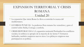 EXPANSION TERRITORIAL Y CRISIS
ROMANA
Unidad 20
• La expansión Que inicia Roma Lo lleva a controlar la cuenca del
mediterraneo.
• GUERRAS PUNICAS: La poderosa flota romana fue vencedora y gano el
control sobre Sicilia, Corcega y cerdoña.
• CRISIS REPUBLICANA: LA expansión territorial Profundizó los conflictos
sociales, la nobleza se apropio de la mayoria de las tierras Y formaron
latifundio, también surgieron nuevos ricos. Los plebeyos exigieron mas
participacion en política.
 