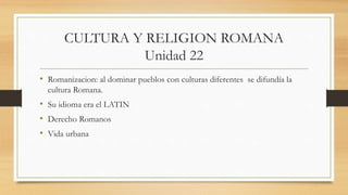 CULTURA Y RELIGION ROMANA
Unidad 22
• Romanizacion: al dominar pueblos con culturas diferentes se difundía la
cultura Romana.
• Su idioma era el LATIN
• Derecho Romanos
• Vida urbana
 