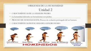 ORIGENES DE LA HUMANIDAD
Unidad 2
• CARACTERÍSTICAS DE LA EDAD DE PIEDRA
• La humanidad elaboraba sus herramientas con piedras.
• PROCESO DE HOMANIZACIÓN: Proceso de evolución prolongado del ser humano.
• CARACTERÍSTICAS DESTACADAS DEL GENERO HOMO:
 