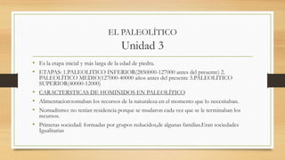 EL PALEOLÍTICO
Unidad 3
• Es la etapa inicial y más larga de la edad de piedra.
• ETAPAS: 1.PALEOLITICO INFERIOR(2850000-127000 antes del presente) 2.
PALEOLÍTICO MEDIO(127000-40000 años antes del presente 3.PALEOLITICO
SUPERIOR(40000-12000)
• CARACTERSTICAS DE HOMINIDOS EN PALEOLÍTICO
• Alimentacion:tomaban los recursos de la naturaleza en el momento que lo necesitaban.
• Nomadismo: no tenían residencia porque se mudaron cada vez que se le terminaban los
recursos.
• Primeras sociedad: formadas por grupos reducidos,de algunas familias.Eran sociedades
Igualitarias
 