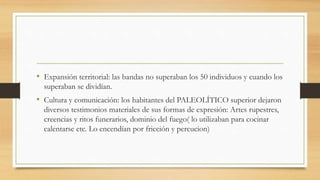 • Expansión territorial: las bandas no superaban los 50 individuos y cuando los
superaban se dividían.
• Cultura y comunicación: los habitantes del PALEOLÍTICO superior dejaron
diversos testimonios materiales de sus formas de expresión: Artes rupestres,
creencias y ritos funerarios, dominio del fuego( lo utilizaban para cocinar
calentarse etc. Lo encendían por fricción y percucion)
 
