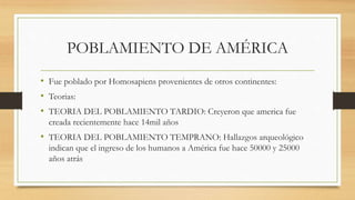 POBLAMIENTO DE AMÉRICA
• Fue poblado por Homosapiens provenientes de otros continentes:
• Teorias:
• TEORIA DEL POBLAMIENTO TARDIO: Creyeron que america fue
creada recientemente hace 14mil años
• TEORIA DEL POBLAMIENTO TEMPRANO: Hallazgos arqueológico
indican que el ingreso de los humanos a América fue hace 50000 y 25000
años atrás
 