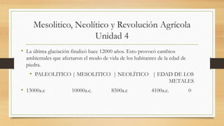 Mesolitico, Neolítico y Revolución Agrícola
Unidad 4
• La última glaciación finalizó hace 12000 años. Esto provocó cambios
ambientales que afectaron el modo de vida de los habitantes de la edad de
piedra.
• PALEOLITICO | MESOLITICO | NEOLÍTICO | EDAD DE LOS
METALES
• 13000a.c 10000a.c. 8500a.c 4100a.c. 0
 