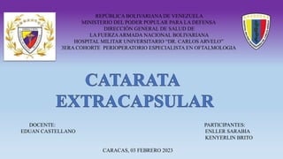 REPÚBLICA BOLIVARIANA DE VENEZUELA
MINISTERIO DEL PODER POPULAR PARA LA DEFENSA
DIRECCIÓN GENERAL DE SALUD DE
LA FUERZAARMADA NACIONAL BOLIVARIANA
HOSPITAL MILITAR UNIVERSITARIO “DR. CARLOS ARVELO”
3ERA COHORTE PERIOPERATORIO ESPECIALISTA EN OFTALMOLOGIA
DOCENTE: PARTICIPANTES:
EDUAN CASTELLANO ENLLER SARABIA
KENYERLIN BRITO
CARACAS, 03 FEBRERO 2023
 