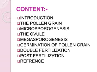 CONTENT:-
INTRODUCTION
THE POLLEN GRAIN
MICROSPOROGENESIS
THE OVULE
MEGASPOROGENESIS
GERMINATION OF POLLEN GRAIN
DOUBLE FERTILIZATION
POST FERTILIZATION
REFRENCE
 
