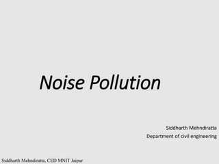 Siddharth Mehndiratta, CED MNIT Jaipur
Noise Pollution
Siddharth Mehndiratta
Department of civil engineering
 