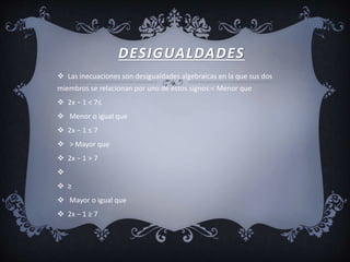 DESIGUALDADES
 Las inecuaciones son desigualdades algebraicas en la que sus dos
miembros se relacionan por uno de estos signos:< Menor que
 2x − 1 < 7≤
 Menor o igual que
 2x − 1 ≤ 7
 > Mayor que
 2x − 1 > 7

 ≥
 Mayor o igual que
 2x − 1 ≥ 7
 