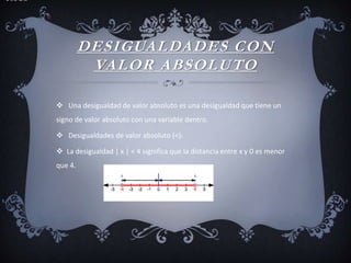DESIGUALDADES CON
VALOR ABSOLUTO
 Una desigualdad de valor absoluto es una desigualdad que tiene un
signo de valor absoluto con una variable dentro.
 Desigualdades de valor absoluto (<):
 La desigualdad | x | < 4 significa que la distancia entre x y 0 es menor
que 4.
y
 