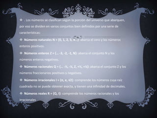  . Los números se clasifican según la porción del universo que abarquen,
por eso se dividen en varios conjuntos bien definidos por una serie de
características:
 Números naturales N = {0, 1, 2, 3, 4…}: abarca el cero y los números
enteros positivos.
 Números enteros Z = {… -3, -2, -1, N}: abarca el conjunto N y los
números enteros negativos.
 Números racionales Q = {… -½, -¼, Z, +½, +¼}: abarca el conjunto Z y los
números fraccionarios positivos y negativos.
 Números irracionales I = {π, e, √2}: comprende los números cuya raíz
cuadrada no se puede obtener exacta, y tienen una infinidad de decimales.
 Números reales R = {Q, I}: comprende los números racionales y los
irracionales
 