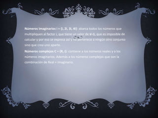 Números imaginarios i = {i, 2i, 3i, 4i}: abarca todos los números que
multipliquen al factor i, que tiene un valor de √–1, que es imposible de
calcular y por eso se expresa así y no pertenece a ningún otro conjunto
sino que crea uno aparte.
Números complejos C = {R, i}: contiene a los números reales y a los
números imaginarios. Además a los números complejos que son la
combinación de Real + imaginario.
 