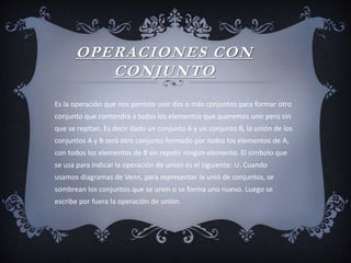 OPERACIONES CON
CONJUNTO
Es la operación que nos permite unir dos o más conjuntos para formar otro
conjunto que contendrá a todos los elementos que queremos unir pero sin
que se repitan. Es decir dado un conjunto A y un conjunto B, la unión de los
conjuntos A y B será otro conjunto formado por todos los elementos de A,
con todos los elementos de B sin repetir ningún elemento. El símbolo que
se usa para indicar la operación de unión es el siguiente: ∪. Cuando
usamos diagramas de Venn, para representar la unió de conjuntos, se
sombrean los conjuntos que se unen o se forma uno nuevo. Luego se
escribe por fuera la operación de unión.
 