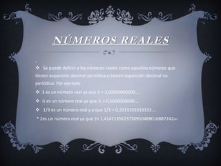NÚMEROS REALES

 Se puede definir a los números reales como aquellos números que
tienen expansión decimal periódica o tienen expansión decimal no
periódica. Por ejemplo
 3 es un número real ya que 3 = 3,00000000000….
 ½ es un número real ya que ½ = 0,5000000000….
 1/3 es un número real y a que 1/3 = 0,3333333333333….
* 2es un número real ya que 2= 1,4142135623730950488016887242097
 