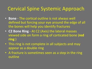 Cervical Spine Systemic Approach
• Bone - The cortical outline is not always well
defined but forcing your eye around the edge of all
the bones will help you identify fractures
• C2 Bone Ring - At C2 (Axis) the lateral masses
viewed side on form a ring of corticated bone (red
ring )
• This ring is not complete in all subjects and may
appear as a double ring
• A fracture is sometimes seen as a step in the ring
outline
 