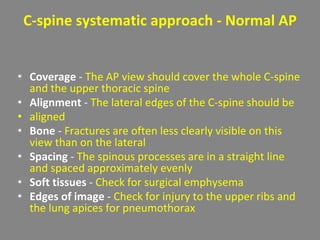 C-spine systematic approach - Normal AP
• Coverage - The AP view should cover the whole C-spine
and the upper thoracic spine
• Alignment - The lateral edges of the C-spine should be
• aligned
• Bone - Fractures are often less clearly visible on this
view than on the lateral
• Spacing - The spinous processes are in a straight line
and spaced approximately evenly
• Soft tissues - Check for surgical emphysema
• Edges of image - Check for injury to the upper ribs and
the lung apices for pneumothorax
 