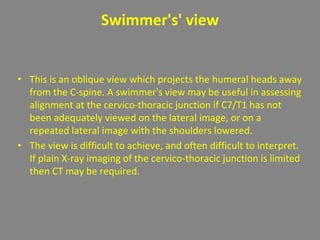 Swimmer's' view
• This is an oblique view which projects the humeral heads away
from the C-spine. A swimmer's view may be useful in assessing
alignment at the cervico-thoracic junction if C7/T1 has not
been adequately viewed on the lateral image, or on a
repeated lateral image with the shoulders lowered.
• The view is difficult to achieve, and often difficult to interpret.
If plain X-ray imaging of the cervico-thoracic junction is limited
then CT may be required.
 
