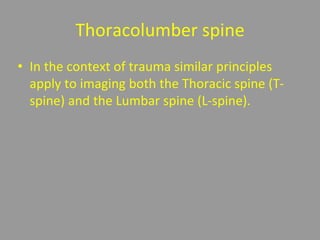 Thoracolumber spine
• In the context of trauma similar principles
apply to imaging both the Thoracic spine (T-
spine) and the Lumbar spine (L-spine).
 