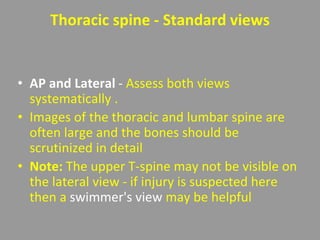 Thoracic spine - Standard views
• AP and Lateral - Assess both views
systematically .
• Images of the thoracic and lumbar spine are
often large and the bones should be
scrutinized in detail
• Note: The upper T-spine may not be visible on
the lateral view - if injury is suspected here
then a swimmer's view may be helpful
 