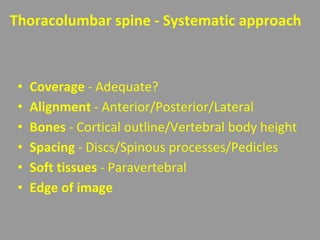 Thoracolumbar spine - Systematic approach
• Coverage - Adequate?
• Alignment - Anterior/Posterior/Lateral
• Bones - Cortical outline/Vertebral body height
• Spacing - Discs/Spinous processes/Pedicles
• Soft tissues - Paravertebral
• Edge of image
 