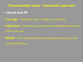 Thoracolumbar spine - Systematic approach
• Lateral and AP
• Coverage - The whole spine is visible on both views
• Alignment - Follow the corners of the vertebral bodies from one
level to the next
• Bones - The vertebral bodies should gradually increase in size
from top to bottom
 