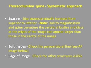 Thoracolumbar spine - Systematic approach
• Spacing - Disc spaces gradually increase from
superior to inferior - Note: Due to magnification
and spine curvature the vertebral bodies and discs
at the edges of the image can appear larger than
those in the centre of the image
• Soft tissues - Check the paravertebral line (see AP
image below)
• Edge of image - Check the other structures visible
 