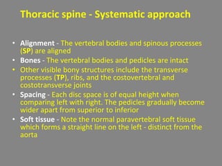 Thoracic spine - Systematic approach
• Alignment - The vertebral bodies and spinous processes
(SP) are aligned
• Bones - The vertebral bodies and pedicles are intact
• Other visible bony structures include the transverse
processes (TP), ribs, and the costovertebral and
costotransverse joints
• Spacing - Each disc space is of equal height when
comparing left with right. The pedicles gradually become
wider apart from superior to inferior
• Soft tissue - Note the normal paravertebral soft tissue
which forms a straight line on the left - distinct from the
aorta
 