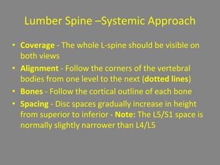 Lumber Spine –Systemic Approach
• Coverage - The whole L-spine should be visible on
both views
• Alignment - Follow the corners of the vertebral
bodies from one level to the next (dotted lines)
• Bones - Follow the cortical outline of each bone
• Spacing - Disc spaces gradually increase in height
from superior to inferior - Note: The L5/S1 space is
normally slightly narrower than L4/L5
 