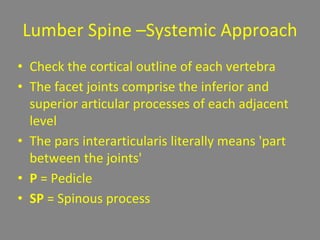 Lumber Spine –Systemic Approach
• Check the cortical outline of each vertebra
• The facet joints comprise the inferior and
superior articular processes of each adjacent
level
• The pars interarticularis literally means 'part
between the joints'
• P = Pedicle
• SP = Spinous process
 